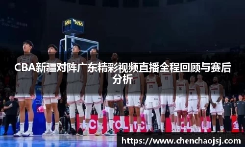 CBA新疆对阵广东精彩视频直播全程回顾与赛后分析